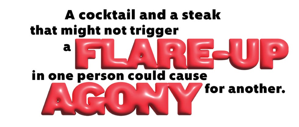 a cocktail and a steak that might not trigger a flare up in one person could cause agony for another.